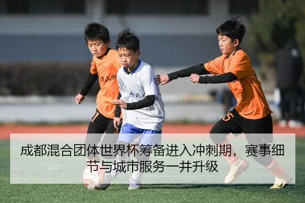 成都混合团体世界杯筹备进入冲刺期，赛事细节与城市服务一并升级